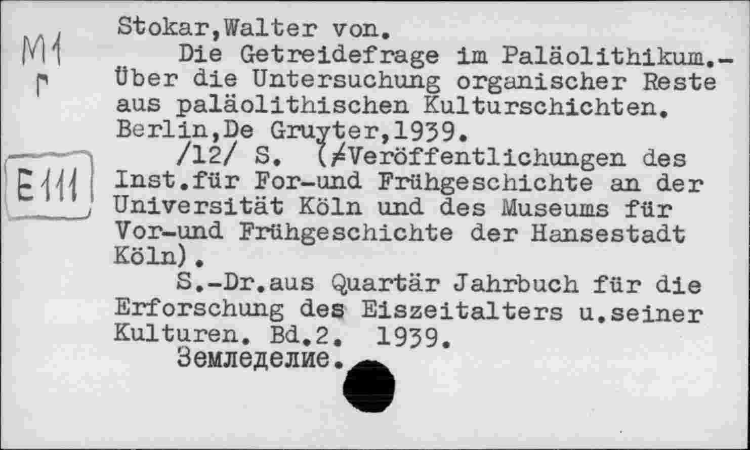 ﻿Stokar,Walter von.
Ри	Die Getreidefrage im Paläolithikum.-
p Über die Untersuchung organischer Reste aus paläolithischen Kulturschichten. Berlin,De Gruyter,1959.
/12/ S. (/Veröffentlichungen des NU Inst.für For-und Frühgeschichte an der __J Universität Köln und des Museums für Vor-und Frühgeschichte der Hansestadt Köln).
S.-Dr.aus Quartär Jahrbuch für die Erforschung des Eiszeitalters u.seiner Kulturen. Bd.2. 1959.
Земледелие.